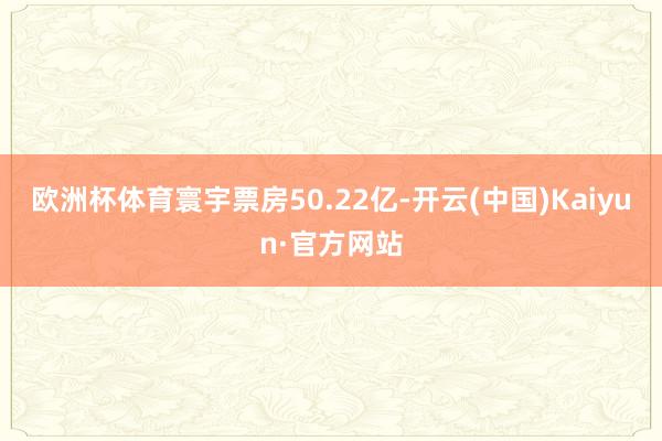 欧洲杯体育寰宇票房50.22亿-开云(中国)Kaiyun·官方网站