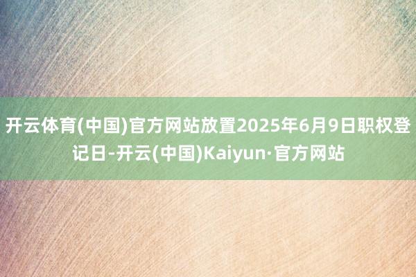 开云体育(中国)官方网站放置2025年6月9日职权登记日-开云(中国)Kaiyun·官方网站