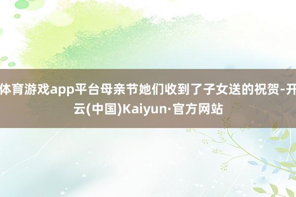 体育游戏app平台母亲节她们收到了子女送的祝贺-开云(中国)Kaiyun·官方网站
