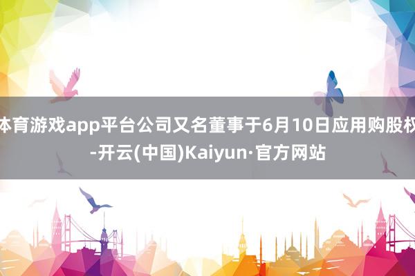 体育游戏app平台公司又名董事于6月10日应用购股权-开云(中国)Kaiyun·官方网站