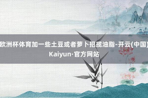 欧洲杯体育加一些土豆或者萝卜招揽油脂-开云(中国)Kaiyun·官方网站