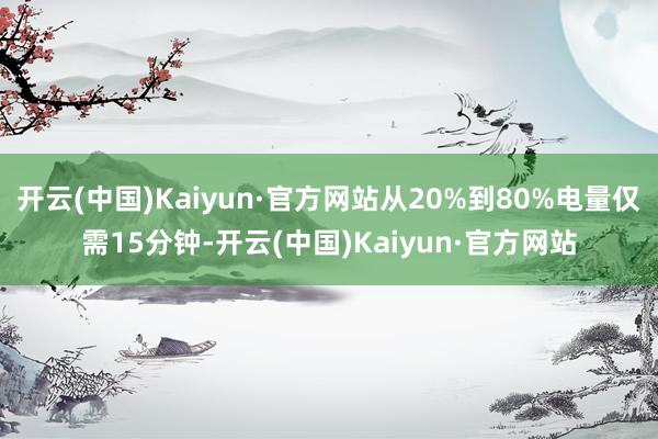 开云(中国)Kaiyun·官方网站从20%到80%电量仅需15分钟-开云(中国)Kaiyun·官方网站