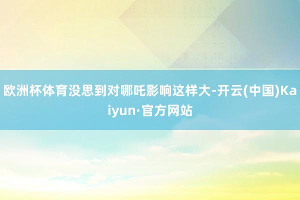 欧洲杯体育没思到对哪吒影响这样大-开云(中国)Kaiyun·官方网站