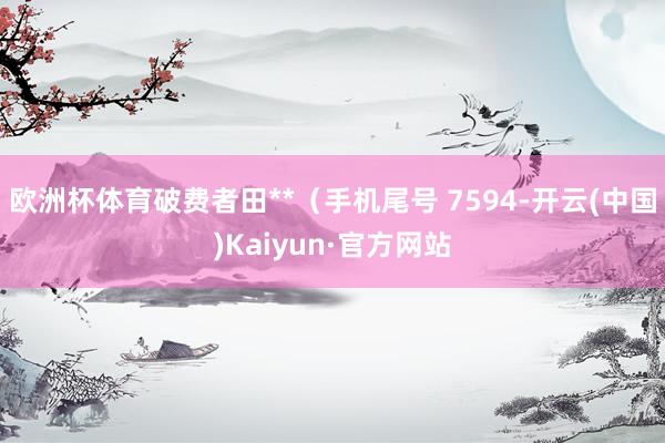 欧洲杯体育破费者田**（手机尾号 7594-开云(中国)Kaiyun·官方网站