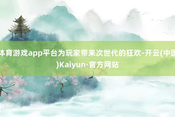 体育游戏app平台为玩家带来次世代的狂欢-开云(中国)Kaiyun·官方网站