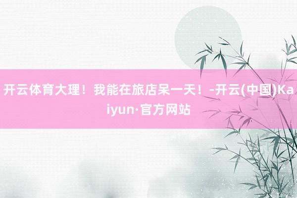 开云体育大理!我能在旅店呆一天!-开云(中国)Kaiyun·官方网站