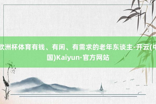 欧洲杯体育有钱、有闲、有需求的老年东谈主-开云(中国)Kaiyun·官方网站