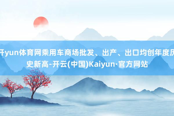 开yun体育网乘用车商场批发、出产、出口均创年度历史新高-开云(中国)Kaiyun·官方网站