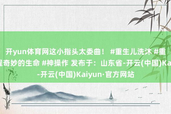 开yun体育网这小指头太委曲！ #重生儿洗沐 #重生儿的降生历程奇妙的生命 #神操作 发布于：山东省-开云(中国)Kaiyun·官方网站