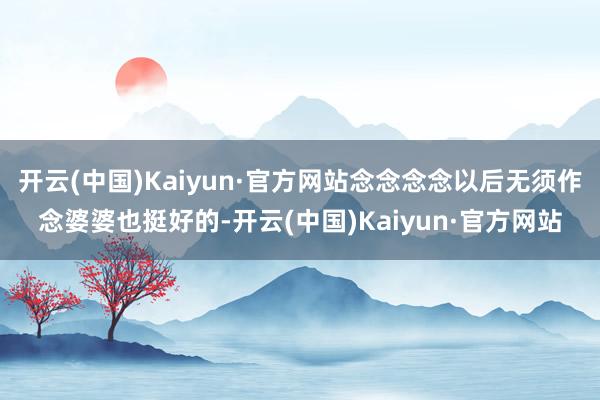 开云(中国)Kaiyun·官方网站念念念念以后无须作念婆婆也挺好的-开云(中国)Kaiyun·官方网站