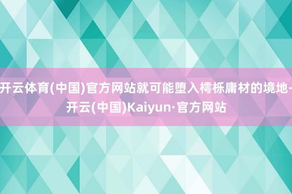 开云体育(中国)官方网站就可能堕入樗栎庸材的境地-开云(中国)Kaiyun·官方网站