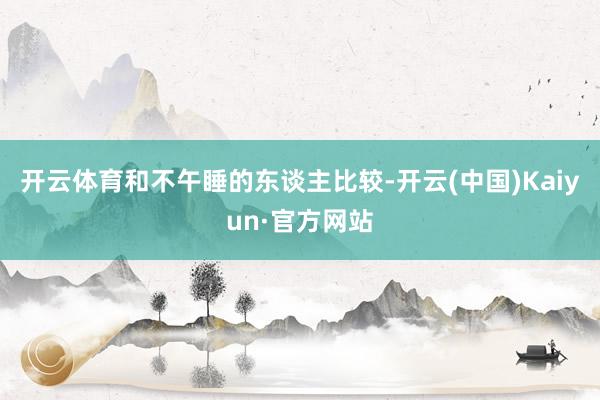 开云体育和不午睡的东谈主比较-开云(中国)Kaiyun·官方网站