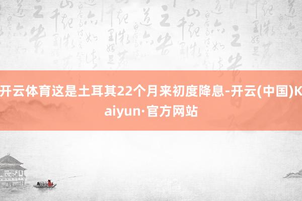 开云体育这是土耳其22个月来初度降息-开云(中国)Kaiyun·官方网站