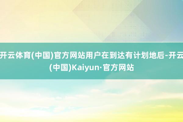 开云体育(中国)官方网站用户在到达有计划地后-开云(中国)Kaiyun·官方网站
