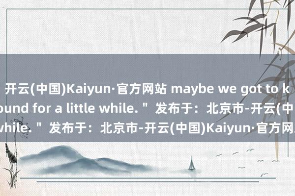 开云(中国)Kaiyun·官方网站 maybe we got to keep this sucker around for a little while.＂ 发布于：北京市-开云(中国)Kaiyun·官方网站