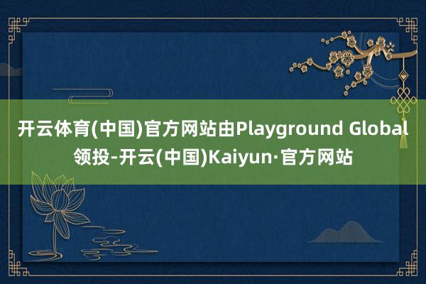 开云体育(中国)官方网站由Playground Global领投-开云(中国)Kaiyun·官方网站