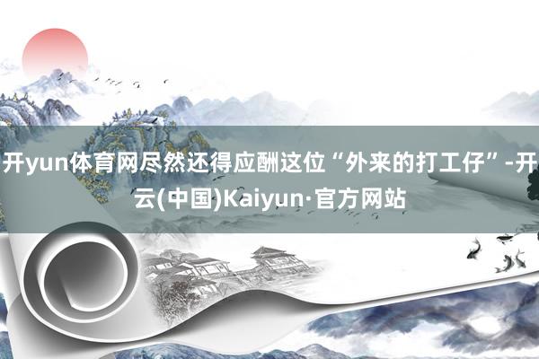 开yun体育网尽然还得应酬这位“外来的打工仔”-开云(中国)Kaiyun·官方网站