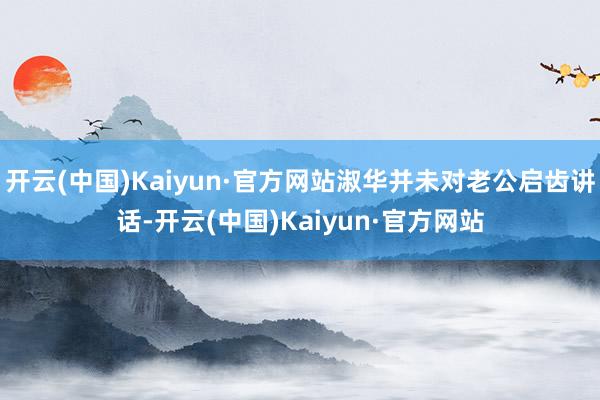 开云(中国)Kaiyun·官方网站淑华并未对老公启齿讲话-开云(中国)Kaiyun·官方网站