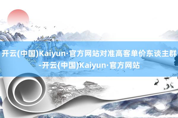 开云(中国)Kaiyun·官方网站对准高客单价东谈主群-开云(中国)Kaiyun·官方网站
