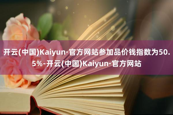 开云(中国)Kaiyun·官方网站参加品价钱指数为50.5%-开云(中国)Kaiyun·官方网站