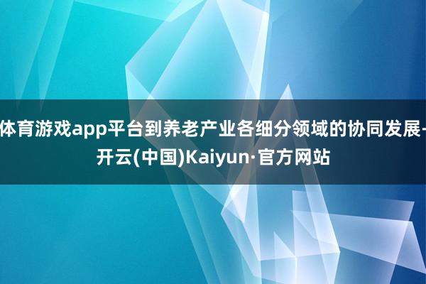 体育游戏app平台到养老产业各细分领域的协同发展-开云(中国)Kaiyun·官方网站