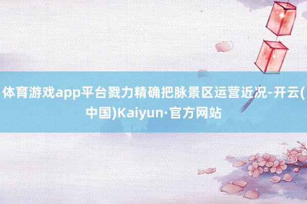 体育游戏app平台戮力精确把脉景区运营近况-开云(中国)Kaiyun·官方网站