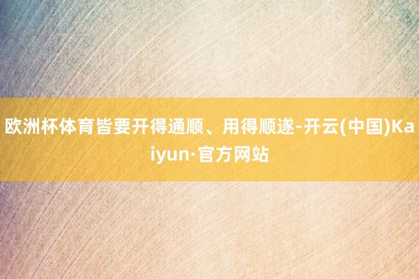 欧洲杯体育皆要开得通顺、用得顺遂-开云(中国)Kaiyun·官方网站