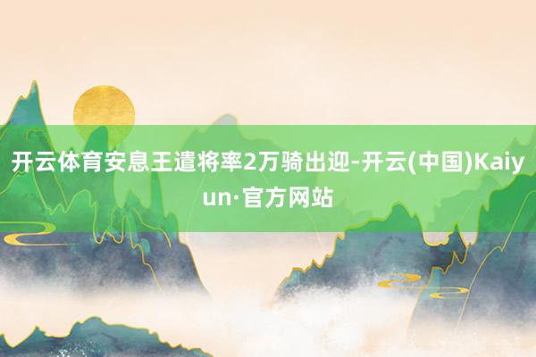 开云体育安息王遣将率2万骑出迎-开云(中国)Kaiyun·官方网站