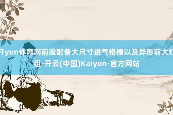 开yun体育网前脸配备大尺寸进气格栅以及异形前大灯组-开云(中国)Kaiyun·官方网站