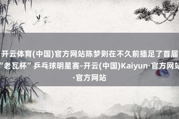 开云体育(中国)官方网站陈梦则在不久前插足了首届“老瓦杯”乒乓球明星赛-开云(中国)Kaiyun·官方网站