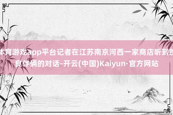 体育游戏app平台记者在江苏南京河西一家商店听到的良伴俩的对话-开云(中国)Kaiyun·官方网站