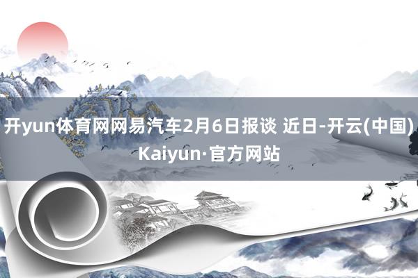 开yun体育网网易汽车2月6日报谈 近日-开云(中国)Kaiyun·官方网站