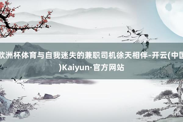 欧洲杯体育与自我迷失的兼职司机徐天相伴-开云(中国)Kaiyun·官方网站