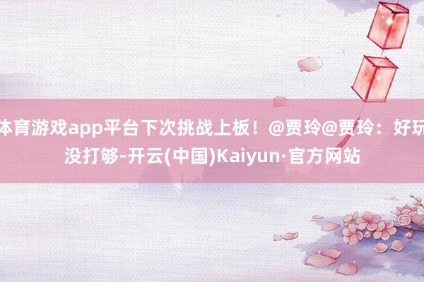 体育游戏app平台下次挑战上板！@贾玲@贾玲：好玩没打够-开云(中国)Kaiyun·官方网站