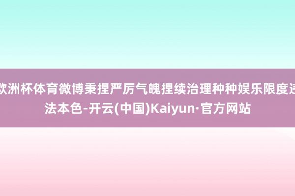 欧洲杯体育微博秉捏严厉气魄捏续治理种种娱乐限度违法本色-开云(中国)Kaiyun·官方网站