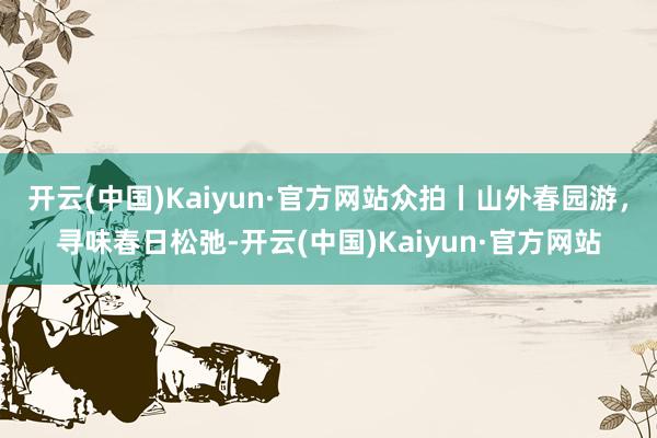 开云(中国)Kaiyun·官方网站众拍丨山外春园游，寻味春日松弛-开云(中国)Kaiyun·官方网站