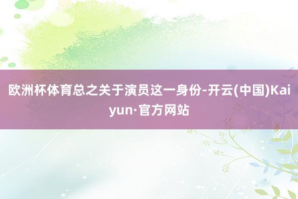欧洲杯体育总之关于演员这一身份-开云(中国)Kaiyun·官方网站