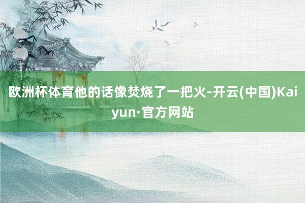 欧洲杯体育他的话像焚烧了一把火-开云(中国)Kaiyun·官方网站