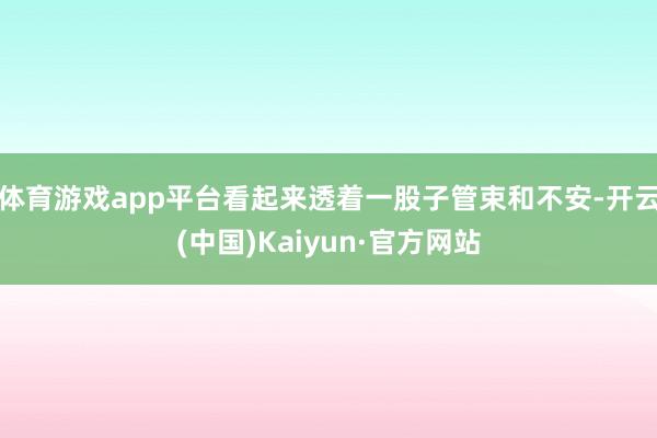 体育游戏app平台看起来透着一股子管束和不安-开云(中国)Kaiyun·官方网站