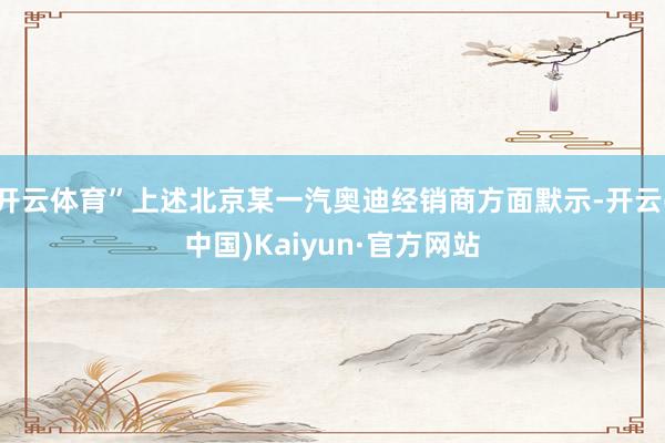 开云体育”上述北京某一汽奥迪经销商方面默示-开云(中国)Kaiyun·官方网站