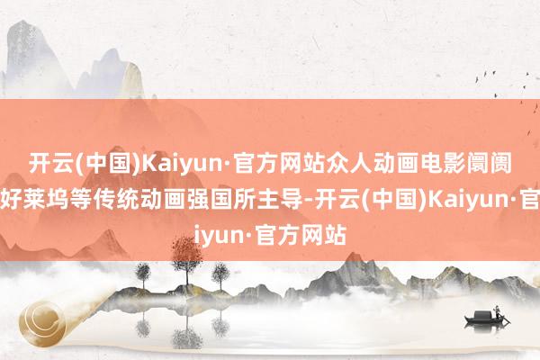 开云(中国)Kaiyun·官方网站众人动画电影阛阓一直被好莱坞等传统动画强国所主导-开云(中国)Kaiyun·官方网站