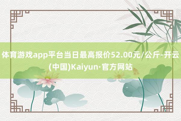 体育游戏app平台当日最高报价52.00元/公斤-开云(中国)Kaiyun·官方网站