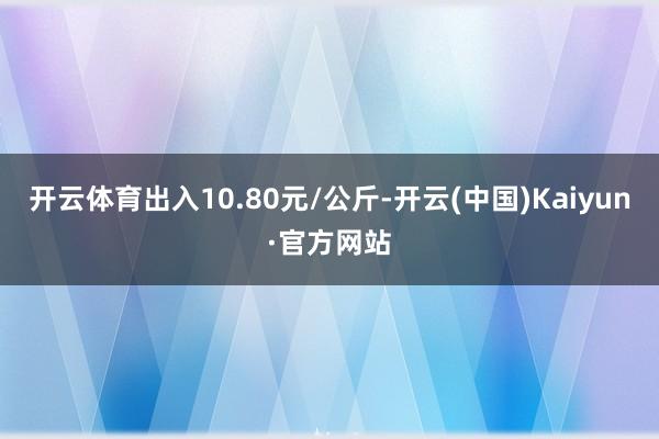 开云体育出入10.80元/公斤-开云(中国)Kaiyun·官方网站