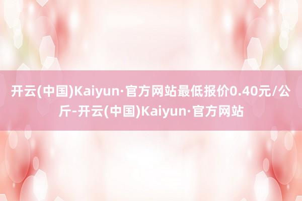 开云(中国)Kaiyun·官方网站最低报价0.40元/公斤-开云(中国)Kaiyun·官方网站