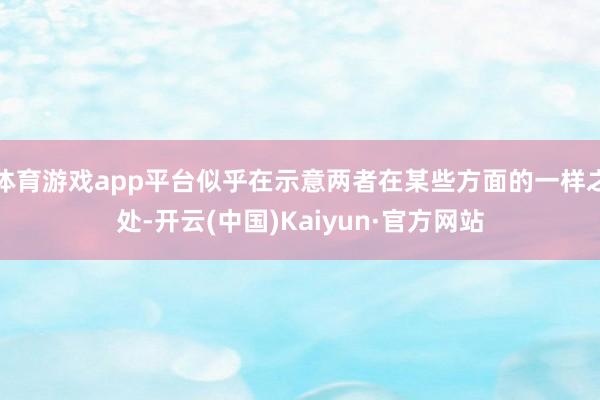 体育游戏app平台似乎在示意两者在某些方面的一样之处-开云(中国)Kaiyun·官方网站