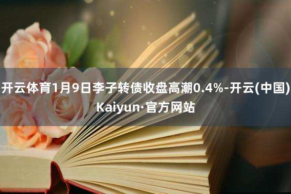 开云体育1月9日李子转债收盘高潮0.4%-开云(中国)Kaiyun·官方网站