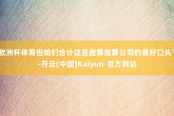 欧洲杯体育但咱们合计这是盘算推算公司的最好口头”-开云(中国)Kaiyun·官方网站