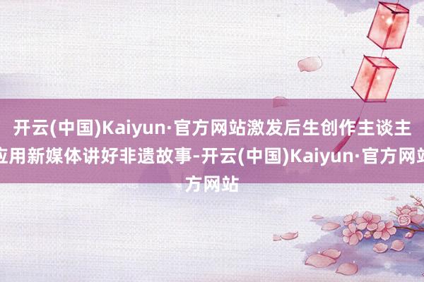 开云(中国)Kaiyun·官方网站激发后生创作主谈主应用新媒体讲好非遗故事-开云(中国)Kaiyun·官方网站
