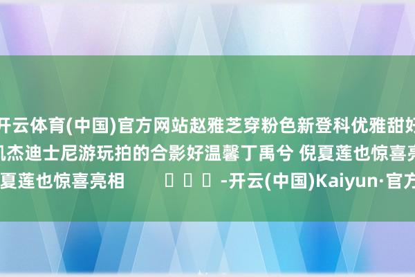 开云体育(中国)官方网站赵雅芝穿粉色新登科优雅甜好意思赵雅芝和女儿黄凯杰迪士尼游玩拍的合影好温馨丁禹兮 倪夏莲也惊喜亮相        			-开云(中国)Kaiyun·官方网站