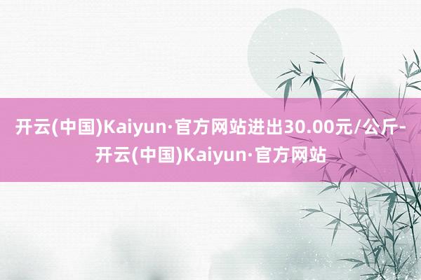 开云(中国)Kaiyun·官方网站进出30.00元/公斤-开云(中国)Kaiyun·官方网站